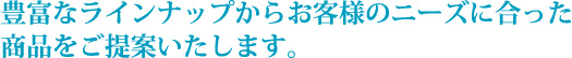 豊富なラインナップからお客さまのニーズに合った商品をご提案いたします。
