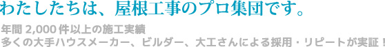 わたしたちは、屋根工事のプロ集団です。年間2,000棟以上の施工実績　多くの大手ハウスメーカー、ビルダー、大工さんによる採用・リピートが実証！